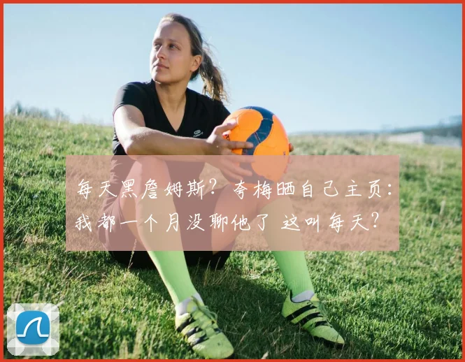 每天黑詹姆斯？夸梅晒自己主页：我都一个月没聊他了 这叫每天？