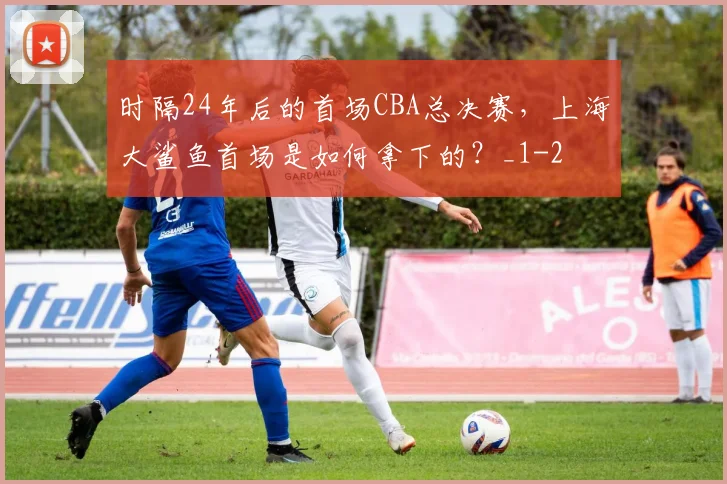 时隔24年后的首场CBA总决赛，上海大鲨鱼首场是如何拿下的？_1