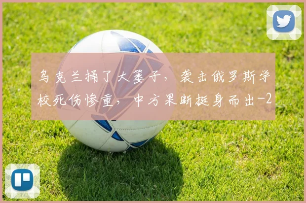 乌克兰捅了大篓子，袭击俄罗斯学校死伤惨重，中方果断挺身而出